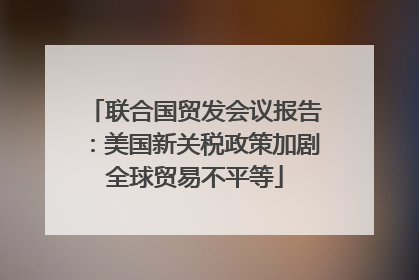 联合国贸发会议报告：美国新关税政策加剧全球贸易不平等