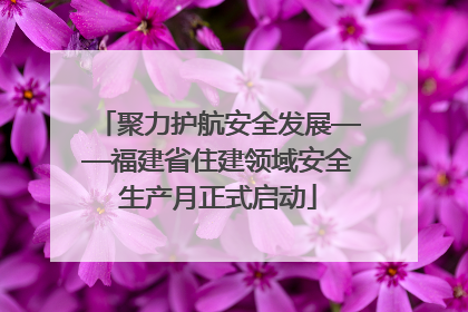 聚力护航安全发展——福建省住建领域安全生产月正式启动