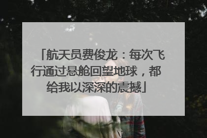 航天员费俊龙：每次飞行通过悬舱回望地球，都给我以深深的震撼