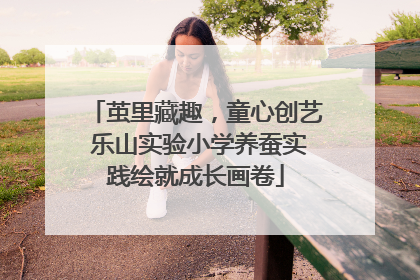 茧里藏趣，童心创艺 乐山实验小学养蚕实践绘就成长画卷