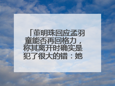 董明珠回应孟羽童能否再回格力，称其离开时确实是犯了很大的错：她对我来说是孩子