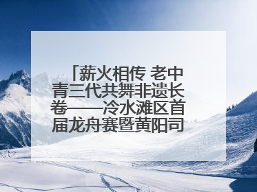 薪火相传 老中青三代共舞非遗长卷——冷水滩区首届龙舟赛暨黄阳司镇端午民俗文化活动侧记