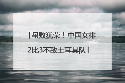 虽败犹荣！中国女排2比3不敌土耳其队
