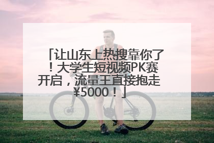 让山东上热搜靠你了！大学生短视频PK赛开启，流量王直接抱走¥5000！