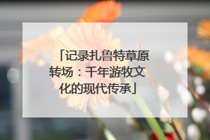 记录扎鲁特草原转场：千年游牧文化的现代传承