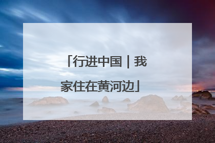 行进中国｜我家住在黄河边