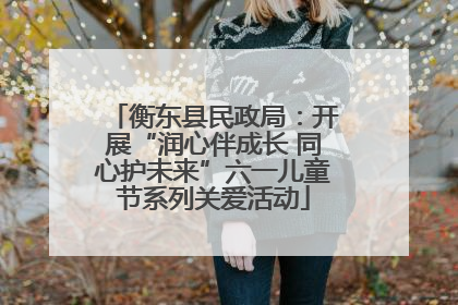衡东县民政局：开展“润心伴成长 同心护未来”六一儿童节系列关爱活动