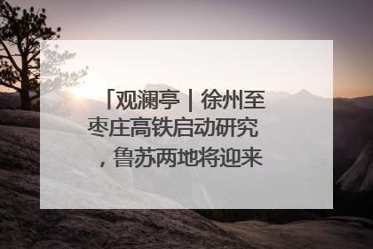 观澜亭｜徐州至枣庄高铁启动研究，鲁苏两地将迎来交通经济双利好