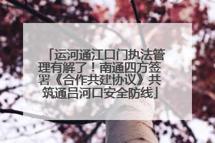 运河通江口门执法管理有解了！南通四方签署《合作共建协议》共筑通吕河口安全防线