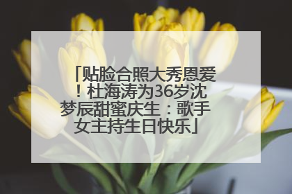 贴脸合照大秀恩爱！杜海涛为36岁沈梦辰甜蜜庆生：歌手女主持生日快乐