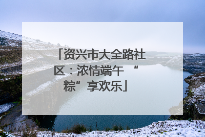 资兴市大全路社区：浓情端午 “粽”享欢乐