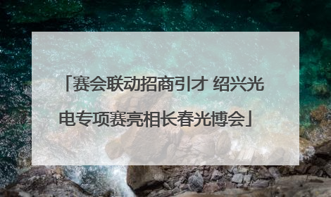 赛会联动招商引才 绍兴光电专项赛亮相长春光博会