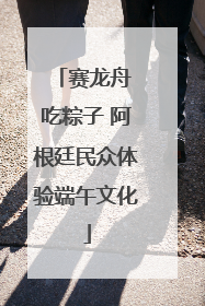 赛龙舟 吃粽子 阿根廷民众体验端午文化