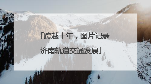 跨越十年，图片记录济南轨道交通发展