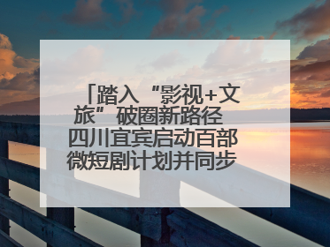 踏入“影视+文旅”破圈新路径 四川宜宾启动百部微短剧计划并同步开启演员招募