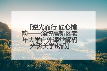 逆光而行 匠心捕韵——淄博高新区老年大学户外课堂解码光影美学密码