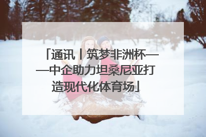 通讯丨筑梦非洲杯——中企助力坦桑尼亚打造现代化体育场