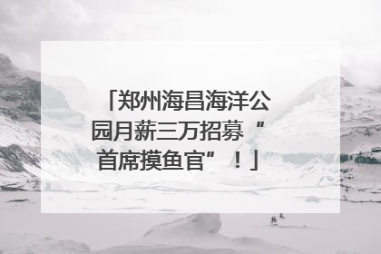 郑州海昌海洋公园月薪三万招募“首席摸鱼官”！