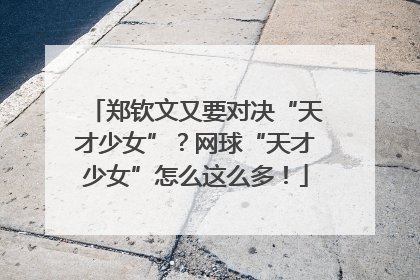 郑钦文又要对决“天才少女”？网球“天才少女”怎么这么多！