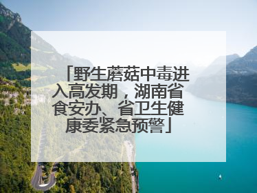 野生蘑菇中毒进入高发期，湖南省食安办、省卫生健康委紧急预警