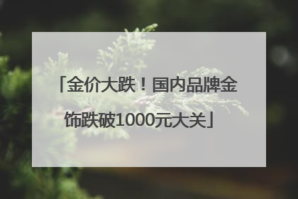 金价大跌！国内品牌金饰跌破1000元大关
