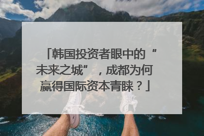 韩国投资者眼中的“未来之城”，成都为何赢得国际资本青睐？