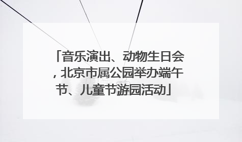 音乐演出、动物生日会，北京市属公园举办端午节、儿童节游园活动