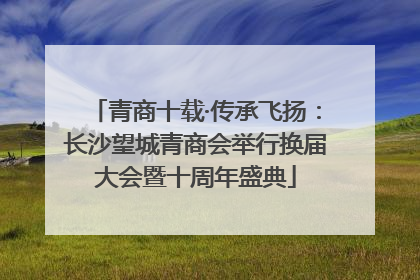青商十载·传承飞扬：长沙望城青商会举行换届大会暨十周年盛典