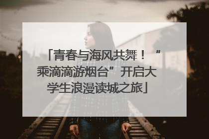 青春与海风共舞！“乘滴滴游烟台”开启大学生浪漫读城之旅