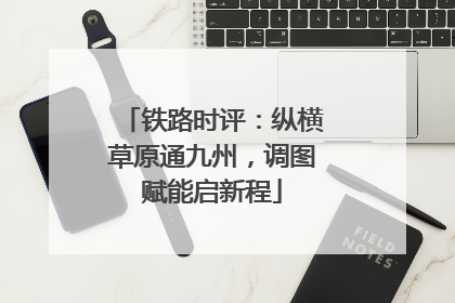 铁路时评：纵横草原通九州，调图赋能启新程