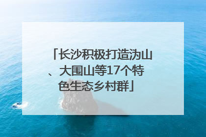 长沙积极打造沩山、大围山等17个特色生态乡村群