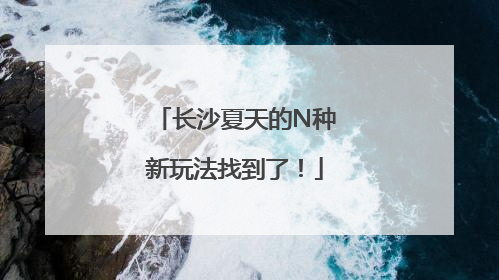 长沙夏天的N种新玩法找到了！