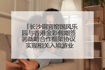 长沙铜官窑国风乐园与香港金彩假期签署战略合作框架协议 实现相关入境游业务增收超亿元