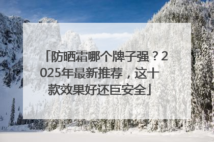防晒霜哪个牌子强？2025年最新推荐，这十款效果好还巨安全