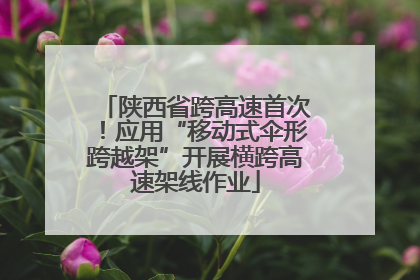 陕西省跨高速首次！应用“移动式伞形跨越架”开展横跨高速架线作业