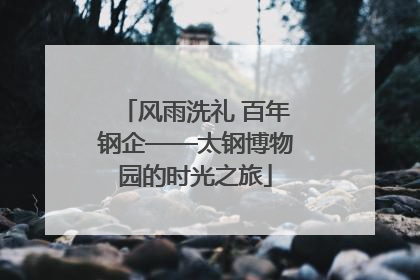 风雨洗礼 百年钢企——太钢博物园的时光之旅