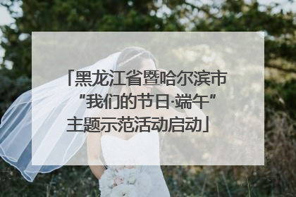 黑龙江省暨哈尔滨市“我们的节日·端午”主题示范活动启动