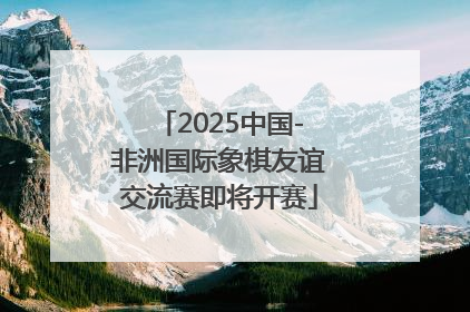 2025中国-非洲国际象棋友谊交流赛即将开赛