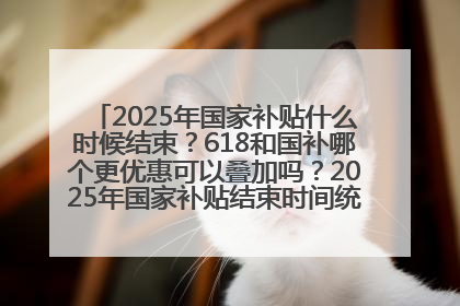 2025年国家补贴什么时候结束？618和国补哪个更优惠可以叠加吗？2025年国家补贴结束时间统一为12月31日