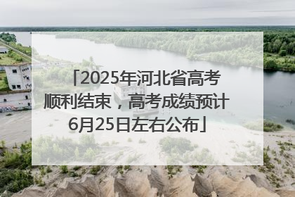 2025年河北省高考顺利结束，高考成绩预计6月25日左右公布