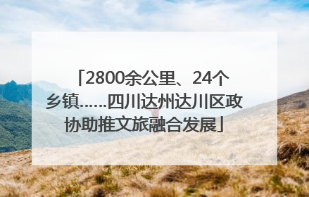 2800余公里、24个乡镇……四川达州达川区政协助推文旅融合发展