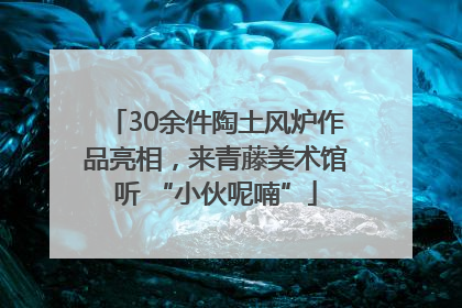 30余件陶土风炉作品亮相，来青藤美术馆听 “小伙呢喃”