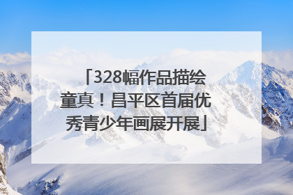 328幅作品描绘童真！昌平区首届优秀青少年画展开展