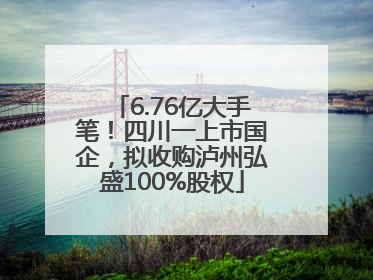 6.76亿大手笔！四川一上市国企，拟收购泸州弘盛100%股权