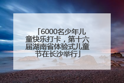 6000名少年儿童快乐打卡，第十六届湖南省体验式儿童节在长沙举行